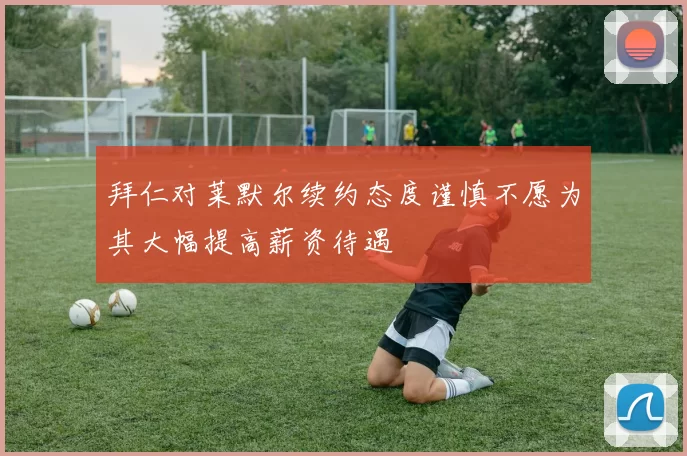 拜仁对莱默尔续约态度谨慎不愿为其大幅提高薪资待遇