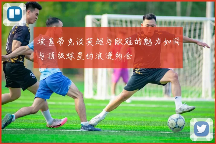 埃基蒂克谈英超与欧冠的魅力如同与顶级球星的浪漫约会