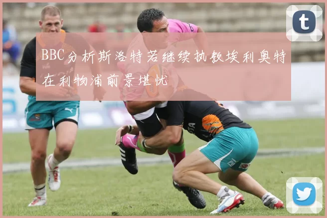 BBC分析斯洛特若继续执教埃利奥特在利物浦前景堪忧
