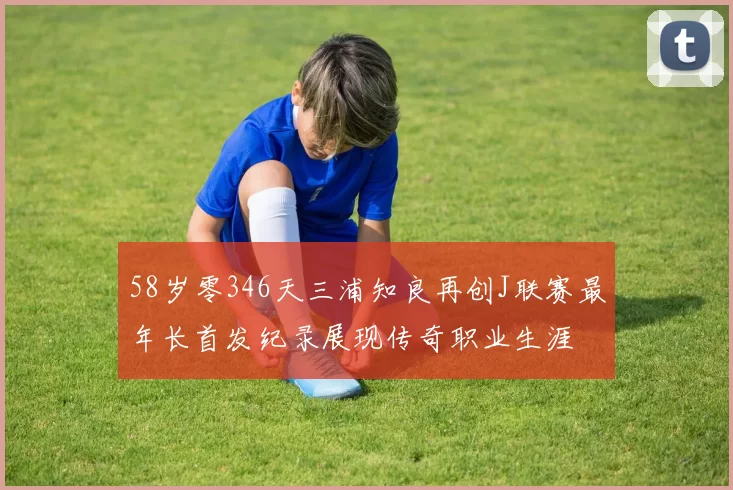 58岁零346天三浦知良再创J联赛最年长首发纪录展现传奇职业生涯