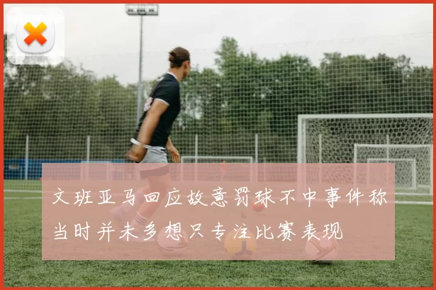 文班亚马回应故意罚球不中事件称当时并未多想只专注比赛表现