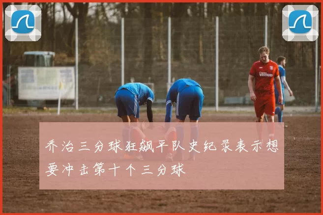 乔治三分球狂飙平队史纪录表示想要冲击第十个三分球