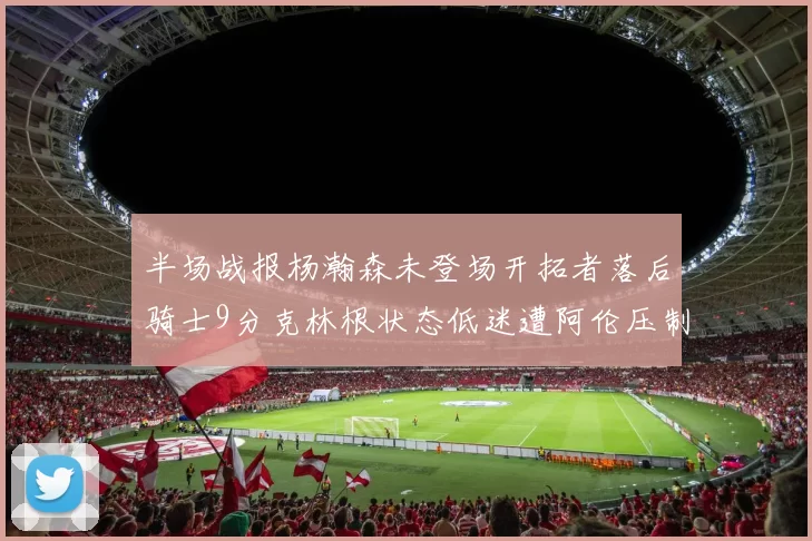 半场战报杨瀚森未登场开拓者落后骑士9分克林根状态低迷遭阿伦压制