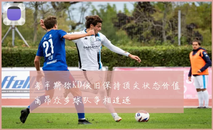 考辛斯称KD依旧保持顶尖状态价值高昂众多球队争相追逐