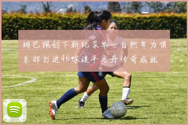 姆巴佩创下新纪录单一自然年为俱乐部打进46球追平方丹传奇成就