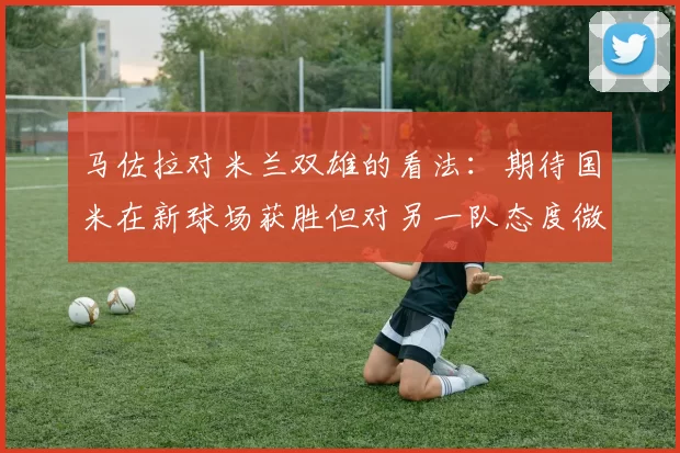 马佐拉对米兰双雄的看法：期待国米在新球场获胜但对另一队态度微妙