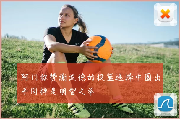 阿门称赞谢泼德的投篮选择中圈出手同样是明智之举