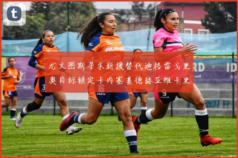 尤文图斯寻求新援替代迪格雷戈里奥目标锁定卡内塞基德赫亚维卡里奥