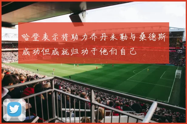 哈登表示将助力乔丹米勒与桑德斯成功但成就归功于他们自己