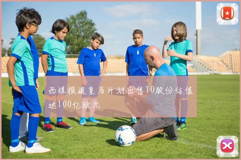 西媒报道皇马计划出售10股份估值达100亿欧元