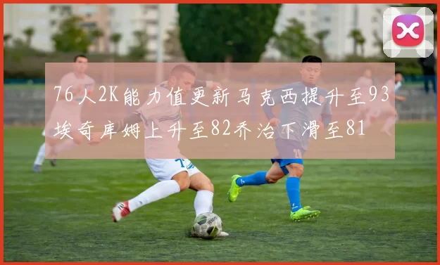 76人2K能力值更新马克西提升至93埃奇库姆上升至82乔治下滑至81