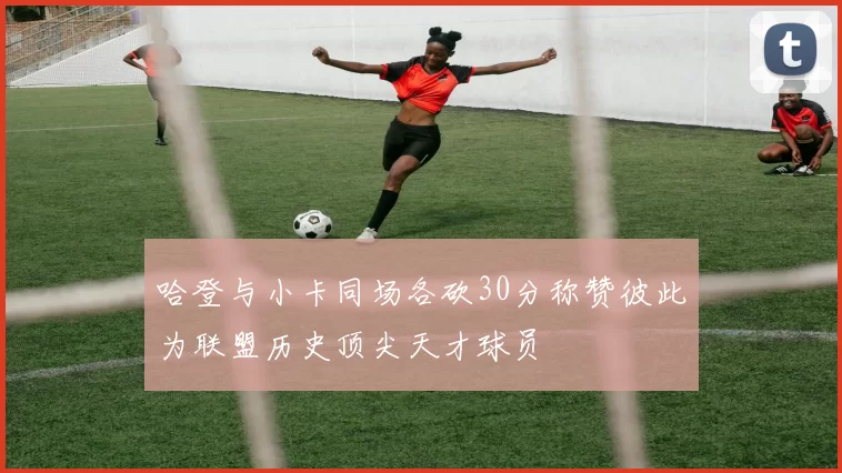 哈登与小卡同场各砍30分称赞彼此为联盟历史顶尖天才球员