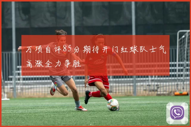万项自评85分期待开门红球队士气高涨全力争胜