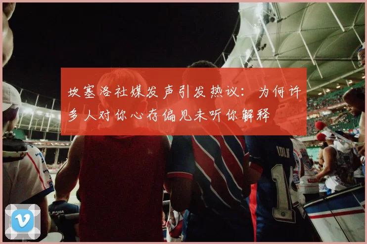 坎塞洛社媒发声引发热议：为何许多人对你心存偏见未听你解释