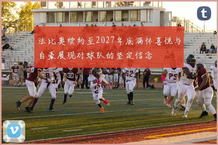 法比奥续约至2027年底满怀喜悦与自豪展现对球队的坚定信念