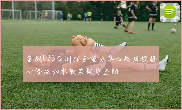 备战U23亚洲杯余望分享心路历程静心修炼如水般柔韧与坚韧