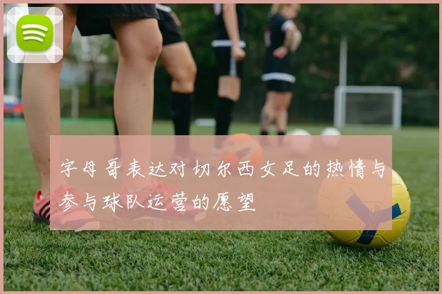 字母哥表达对切尔西女足的热情与参与球队运营的愿望